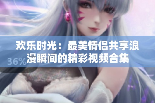 欢乐时光：最美情侣共享浪漫瞬间的精彩视频合集