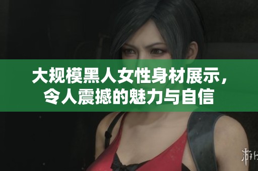 大规模黑人女性身材展示，令人震撼的魅力与自信