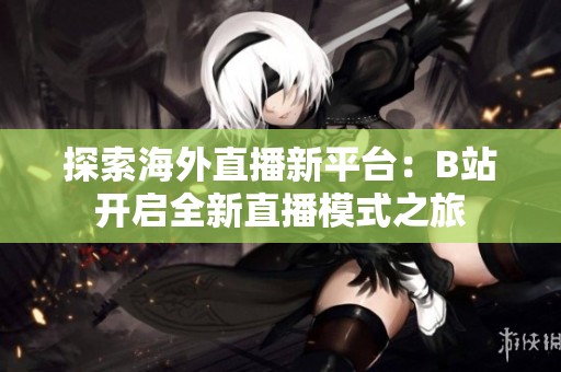 探索海外直播新平台：B站开启全新直播模式之旅