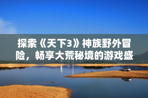 探索《天下3》神族野外冒险，畅享大荒秘境的游戏盛宴