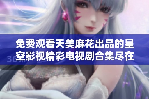 免费观看天美麻花出品的星空影视精彩电视剧合集尽在这里