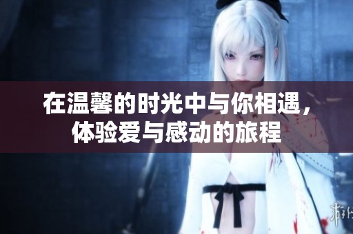 在温馨的时光中与你相遇，体验爱与感动的旅程