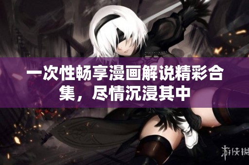 一次性畅享漫画解说精彩合集，尽情沉浸其中