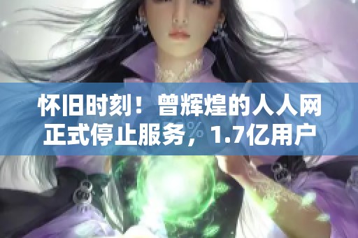 怀旧时刻！曾辉煌的人人网正式停止服务，1.7亿用户共同见证的青春终章