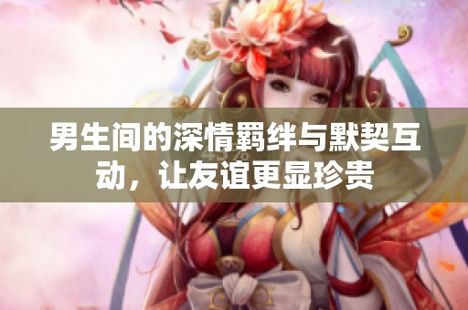 男生间的深情羁绊与默契互动，让友谊更显珍贵