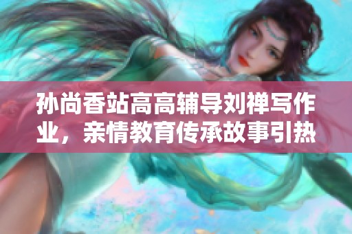 孙尚香站高高辅导刘禅写作业，亲情教育传承故事引热议