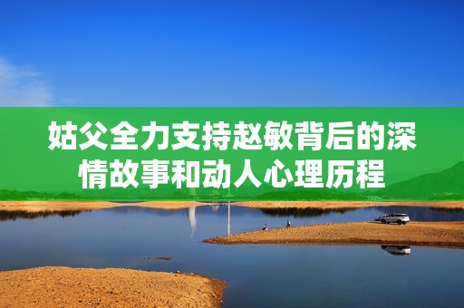 姑父全力支持赵敏背后的深情故事和动人心理历程