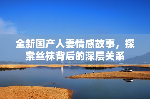 全新国产人妻情感故事，探索丝袜背后的深层关系