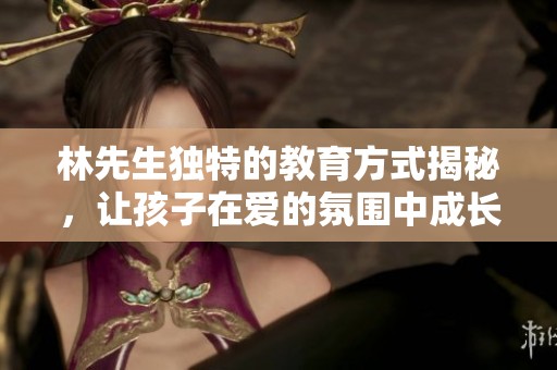 林先生独特的教育方式揭秘，让孩子在爱的氛围中成长