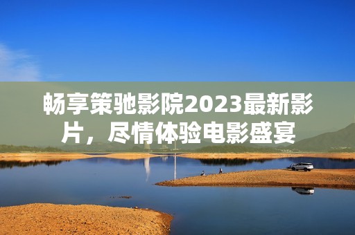 畅享策驰影院2023最新影片，尽情体验电影盛宴