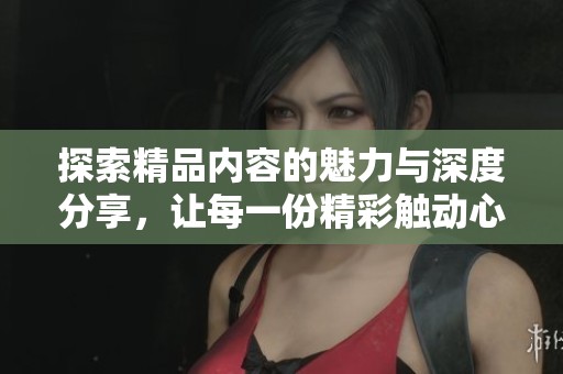 探索精品内容的魅力与深度分享，让每一份精彩触动心灵