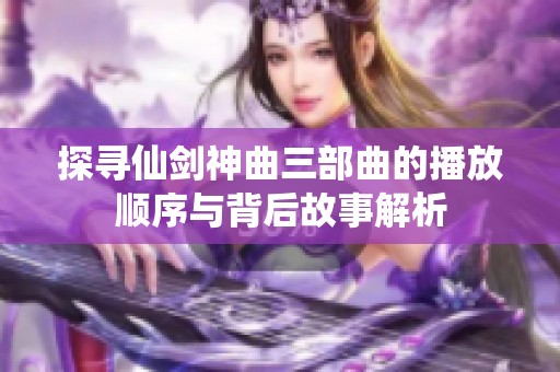 探寻仙剑神曲三部曲的播放顺序与背后故事解析