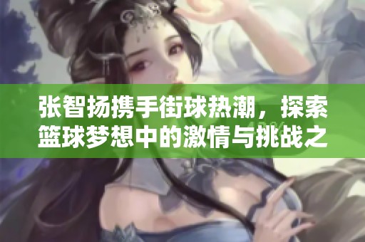 张智扬携手街球热潮，探索篮球梦想中的激情与挑战之旅