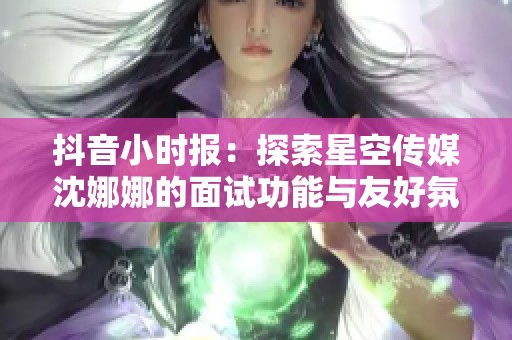 抖音小时报：探索星空传媒沈娜娜的面试功能与友好氛围建立方式