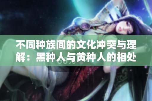 不同种族间的文化冲突与理解：黑种人与黄种人的相处之道