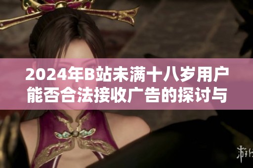 2024年B站未满十八岁用户能否合法接收广告的探讨与分析