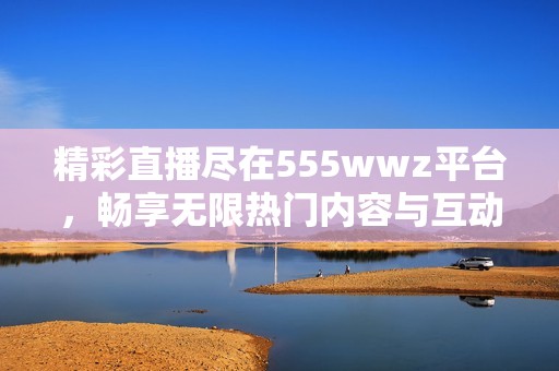 精彩直播尽在555wwz平台，畅享无限热门内容与互动体验
