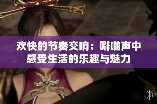 欢快的节奏交响：噼啪声中感受生活的乐趣与魅力