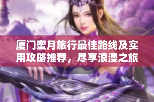 厦门蜜月旅行最佳路线及实用攻略推荐，尽享浪漫之旅！