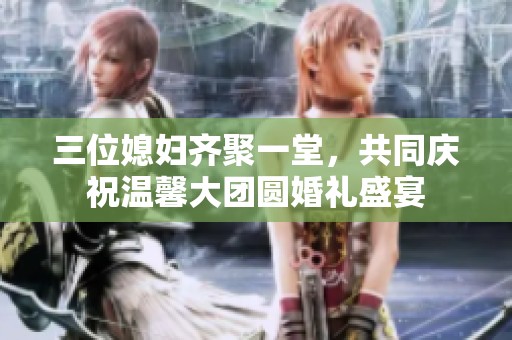 三位媳妇齐聚一堂，共同庆祝温馨大团圆婚礼盛宴