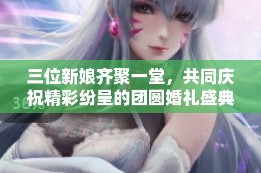 三位新娘齐聚一堂，共同庆祝精彩纷呈的团圆婚礼盛典