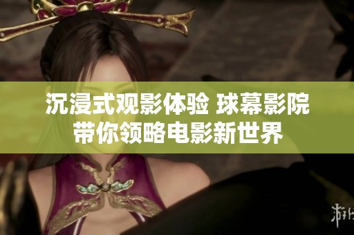 沉浸式观影体验 球幕影院带你领略电影新世界