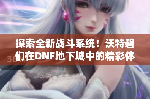 探索全新战斗系统！沃特碧们在DNF地下城中的精彩体验前瞻