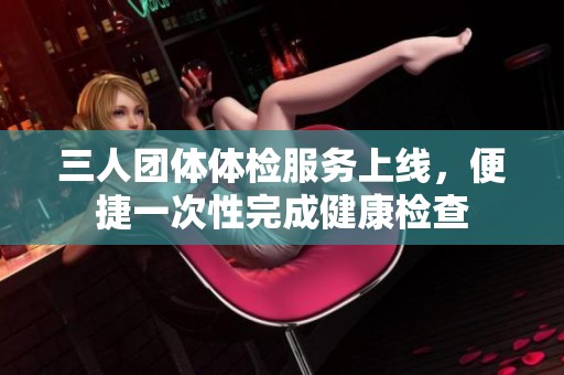 三人团体体检服务上线，便捷一次性完成健康检查