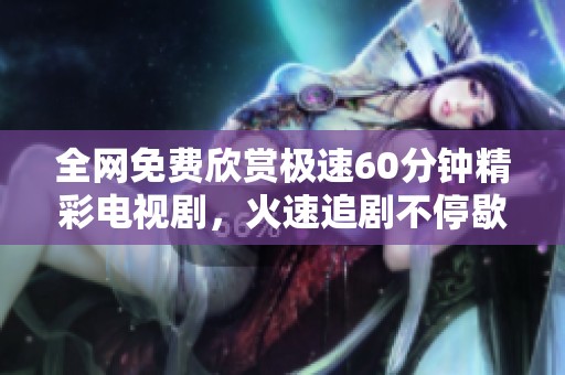 全网免费欣赏极速60分钟精彩电视剧，火速追剧不停歇