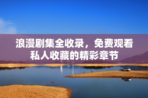 浪漫剧集全收录，免费观看私人收藏的精彩章节