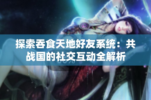 探索吞食天地好友系统：共战国的社交互动全解析