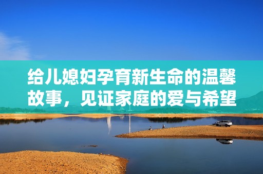 给儿媳妇孕育新生命的温馨故事，见证家庭的爱与希望