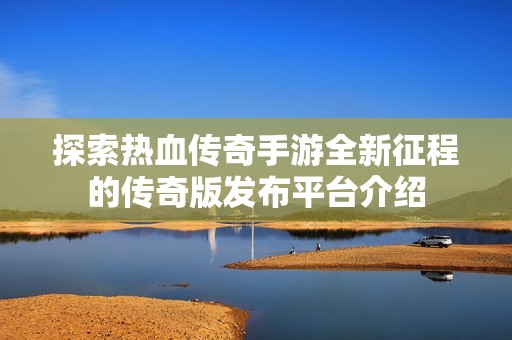 探索热血传奇手游全新征程的传奇版发布平台介绍