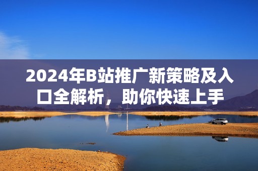2024年B站推广新策略及入口全解析，助你快速上手