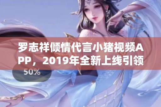 罗志祥倾情代言小猪视频APP，2019年全新上线引领潮流