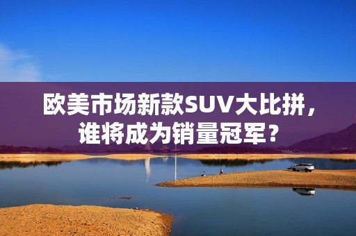 欧美市场新款SUV大比拼，谁将成为销量冠军？