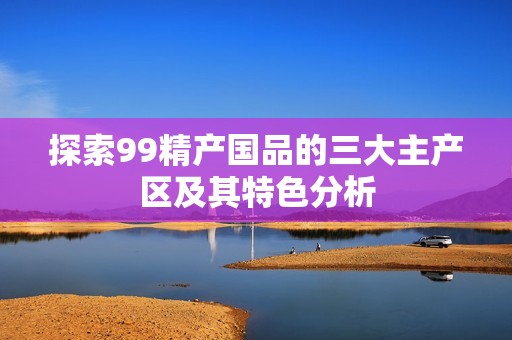 探索99精产国品的三大主产区及其特色分析