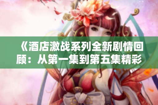 《酒店激战系列全新剧情回顾：从第一集到第五集精彩瞬间》