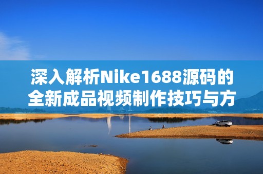 深入解析Nike1688源码的全新成品视频制作技巧与方法