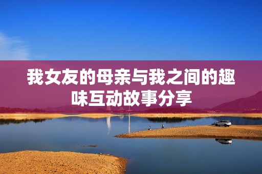 我女友的母亲与我之间的趣味互动故事分享