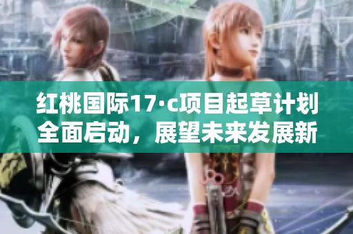 红桃国际17·c项目起草计划全面启动，展望未来发展新机遇