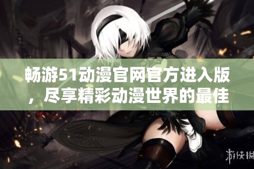 畅游51动漫官网官方进入版，尽享精彩动漫世界的最佳体验