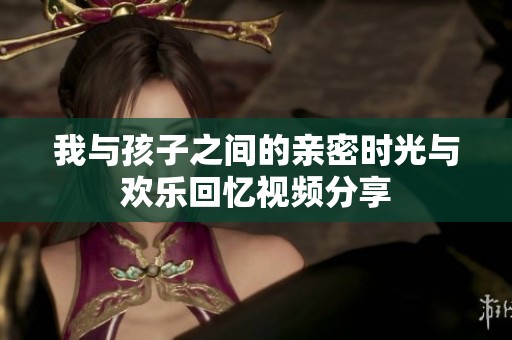 我与孩子之间的亲密时光与欢乐回忆视频分享