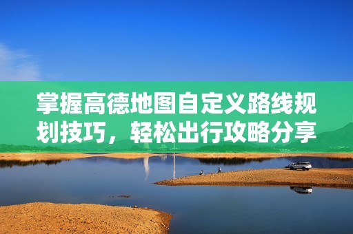 掌握高德地图自定义路线规划技巧，轻松出行攻略分享