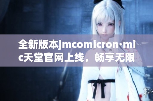 全新版本jmcomicron·mic天堂官网上线，畅享无限精彩体验
