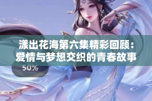 漾出花海第六集精彩回顾：爱情与梦想交织的青春故事
