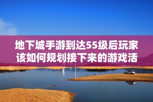 地下城手游到达55级后玩家该如何规划接下来的游戏活动