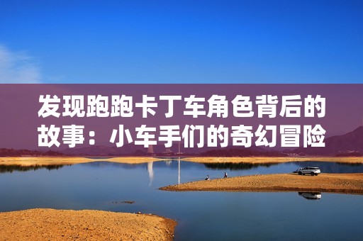 发现跑跑卡丁车角色背后的故事：小车手们的奇幻冒险之旅