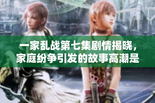 一家乱战第七集剧情揭晓，家庭纷争引发的故事高潮是什么