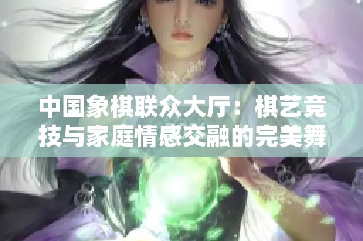 中国象棋联众大厅：棋艺竞技与家庭情感交融的完美舞台